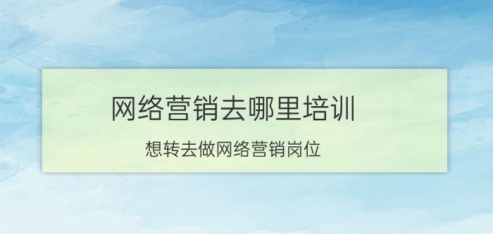 网络营销去哪里培训 想转去做网络营销岗位，去参加网络营销培训真的有用吗？